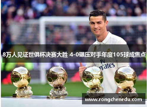 8万人见证世俱杯决赛大胜 4-0碾压对手年度105球成焦点 8万人见证世俱杯决赛大胜 4-0碾压对手年度105球成焦点