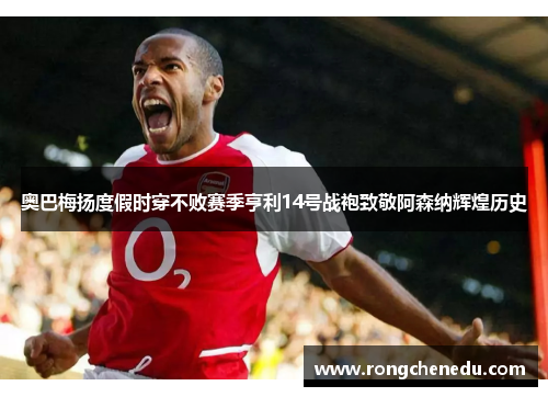 奥巴梅扬度假时穿不败赛季亨利14号战袍致敬阿森纳辉煌历史