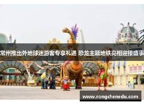 常州推出外地球迷游客专享礼遇 恐龙主题地铁亮相迎接盛事